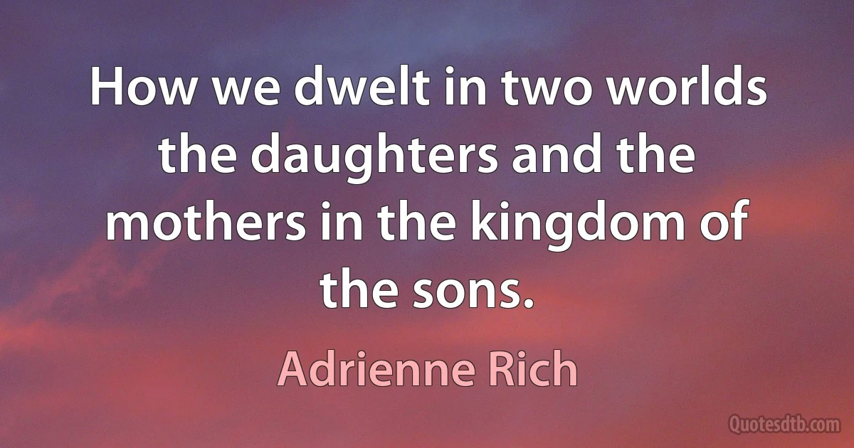 How we dwelt in two worlds the daughters and the mothers in the kingdom of the sons. (Adrienne Rich)