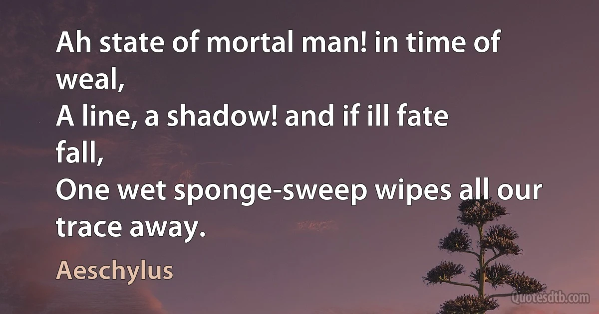 Ah state of mortal man! in time of weal,
A line, a shadow! and if ill fate fall,
One wet sponge-sweep wipes all our trace away. (Aeschylus)