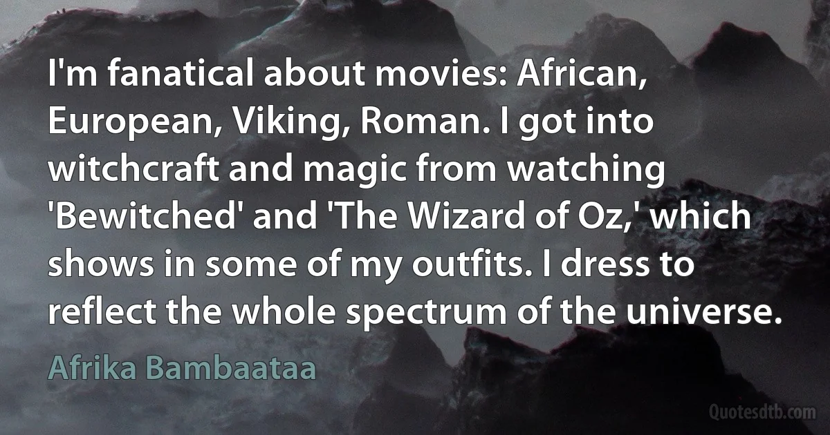 I'm fanatical about movies: African, European, Viking, Roman. I got into witchcraft and magic from watching 'Bewitched' and 'The Wizard of Oz,' which shows in some of my outfits. I dress to reflect the whole spectrum of the universe. (Afrika Bambaataa)