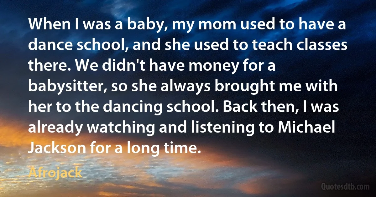 When I was a baby, my mom used to have a dance school, and she used to teach classes there. We didn't have money for a babysitter, so she always brought me with her to the dancing school. Back then, I was already watching and listening to Michael Jackson for a long time. (Afrojack)