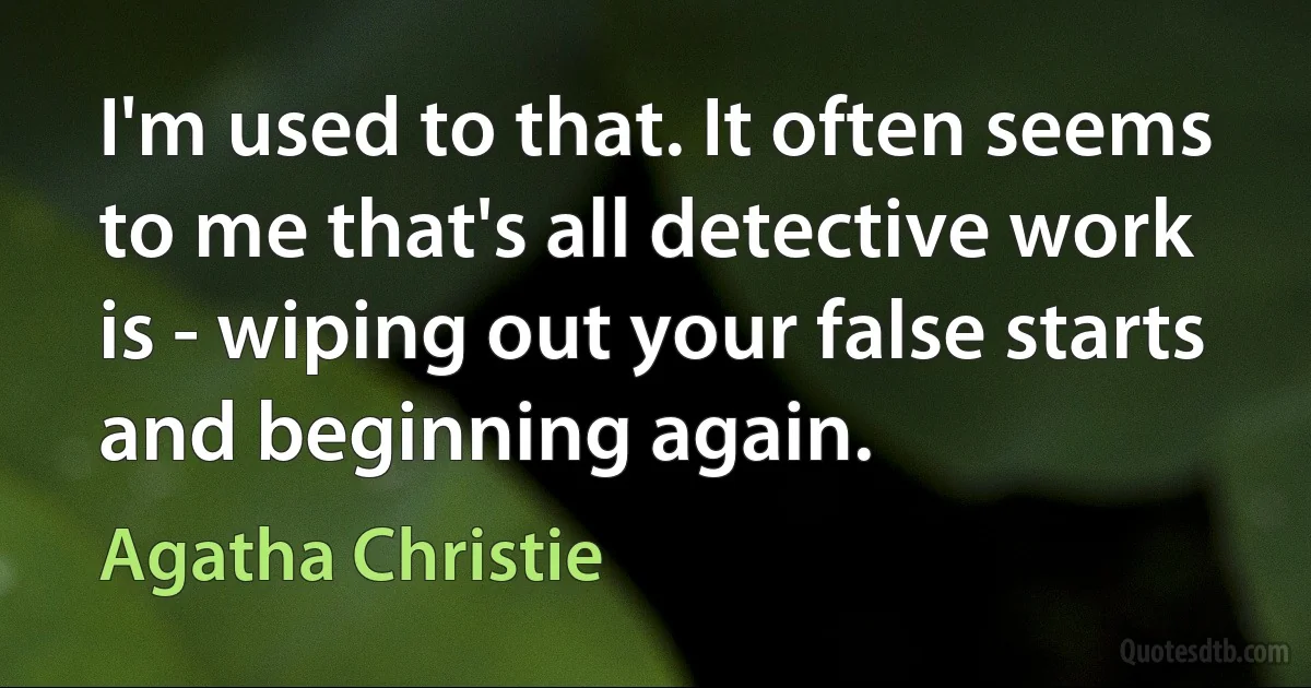 I'm used to that. It often seems to me that's all detective work is - wiping out your false starts and beginning again. (Agatha Christie)