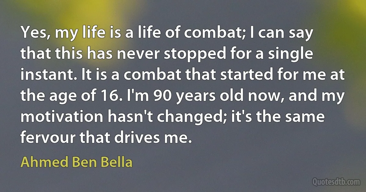 Yes, my life is a life of combat; I can say that this has never stopped for a single instant. It is a combat that started for me at the age of 16. I'm 90 years old now, and my motivation hasn't changed; it's the same fervour that drives me. (Ahmed Ben Bella)