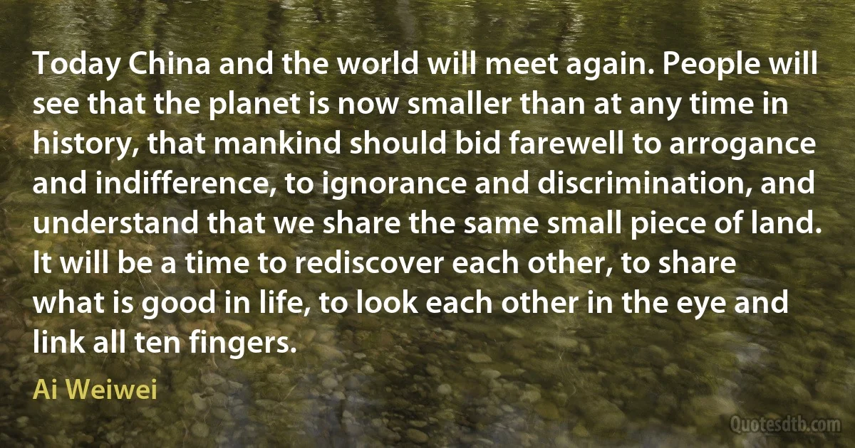 Today China and the world will meet again. People will see that the planet is now smaller than at any time in history, that mankind should bid farewell to arrogance and indifference, to ignorance and discrimination, and understand that we share the same small piece of land. It will be a time to rediscover each other, to share what is good in life, to look each other in the eye and link all ten fingers. (Ai Weiwei)