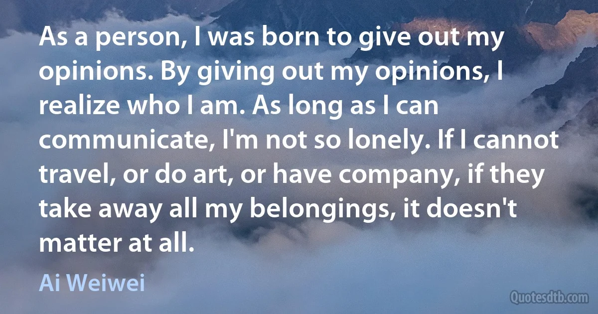 As a person, I was born to give out my opinions. By giving out my opinions, I realize who I am. As long as I can communicate, I'm not so lonely. If I cannot travel, or do art, or have company, if they take away all my belongings, it doesn't matter at all. (Ai Weiwei)