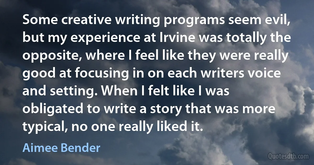 Some creative writing programs seem evil, but my experience at Irvine was totally the opposite, where I feel like they were really good at focusing in on each writers voice and setting. When I felt like I was obligated to write a story that was more typical, no one really liked it. (Aimee Bender)