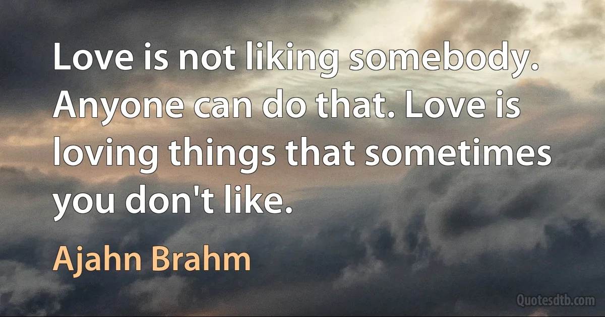 Love is not liking somebody. Anyone can do that. Love is loving things that sometimes you don't like. (Ajahn Brahm)