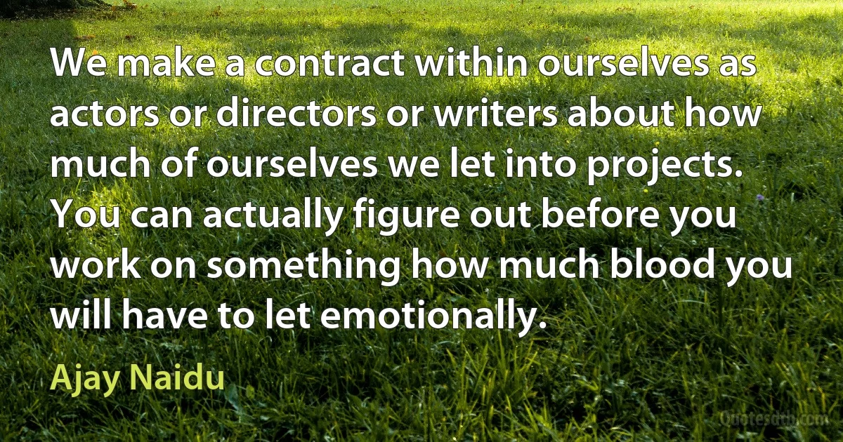 We make a contract within ourselves as actors or directors or writers about how much of ourselves we let into projects. You can actually figure out before you work on something how much blood you will have to let emotionally. (Ajay Naidu)