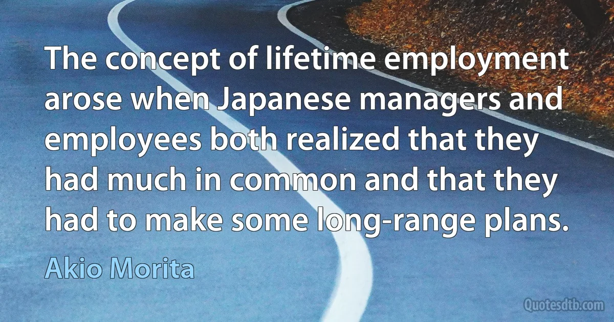 The concept of lifetime employment arose when Japanese managers and employees both realized that they had much in common and that they had to make some long-range plans. (Akio Morita)