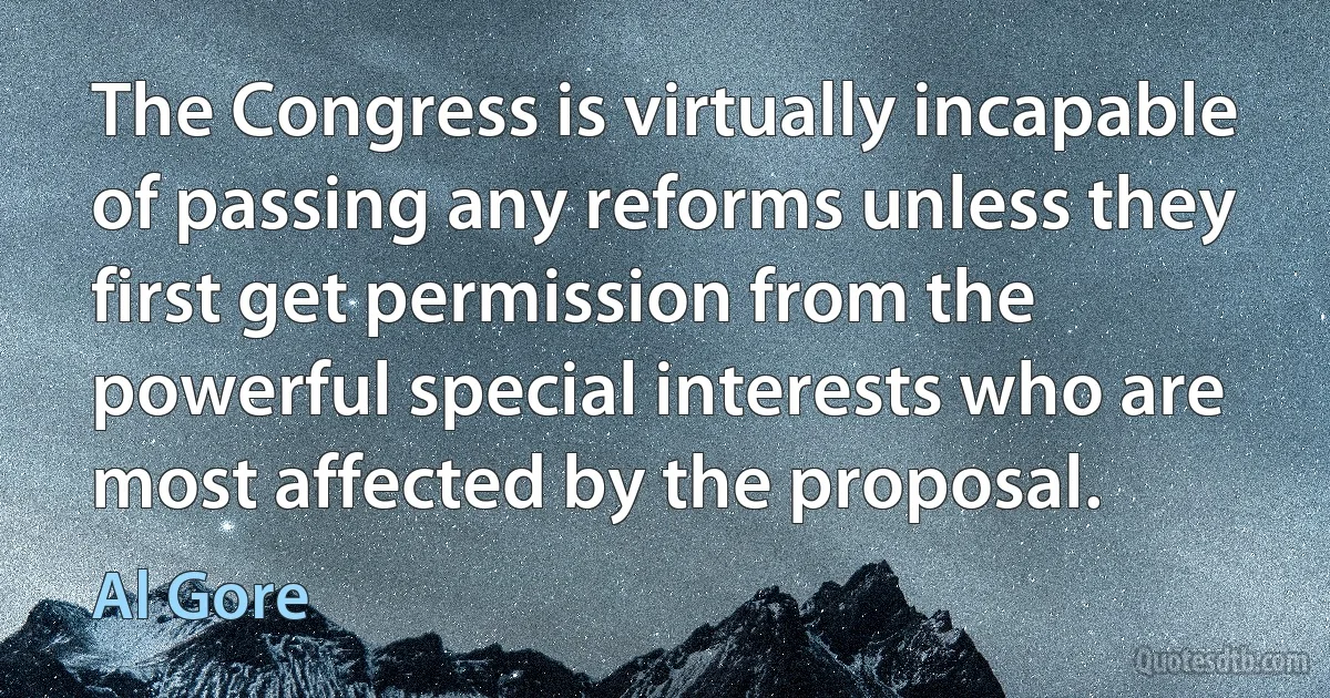 The Congress is virtually incapable of passing any reforms unless they first get permission from the powerful special interests who are most affected by the proposal. (Al Gore)