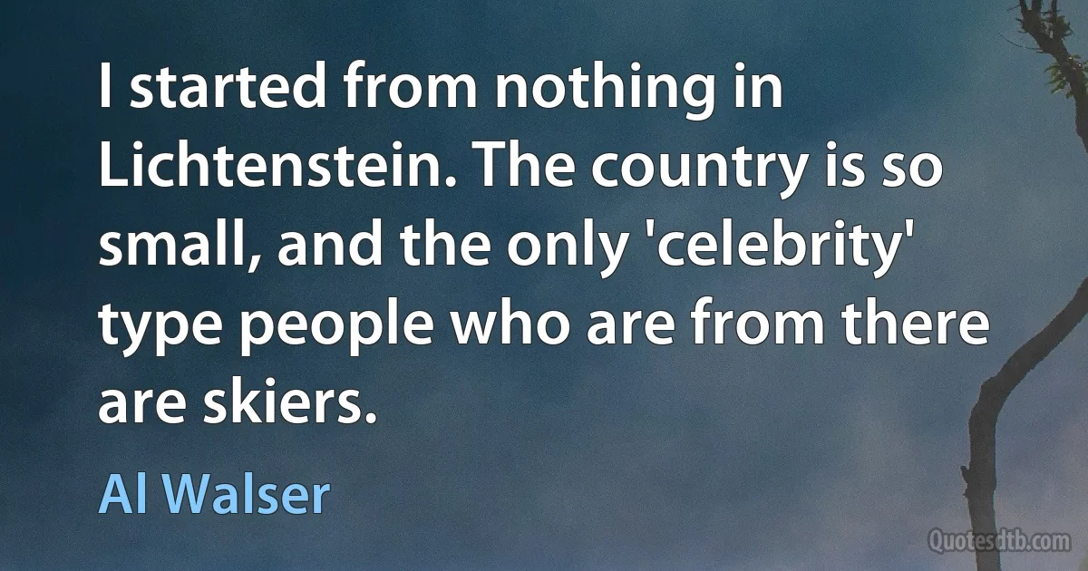 I started from nothing in Lichtenstein. The country is so small, and the only 'celebrity' type people who are from there are skiers. (Al Walser)