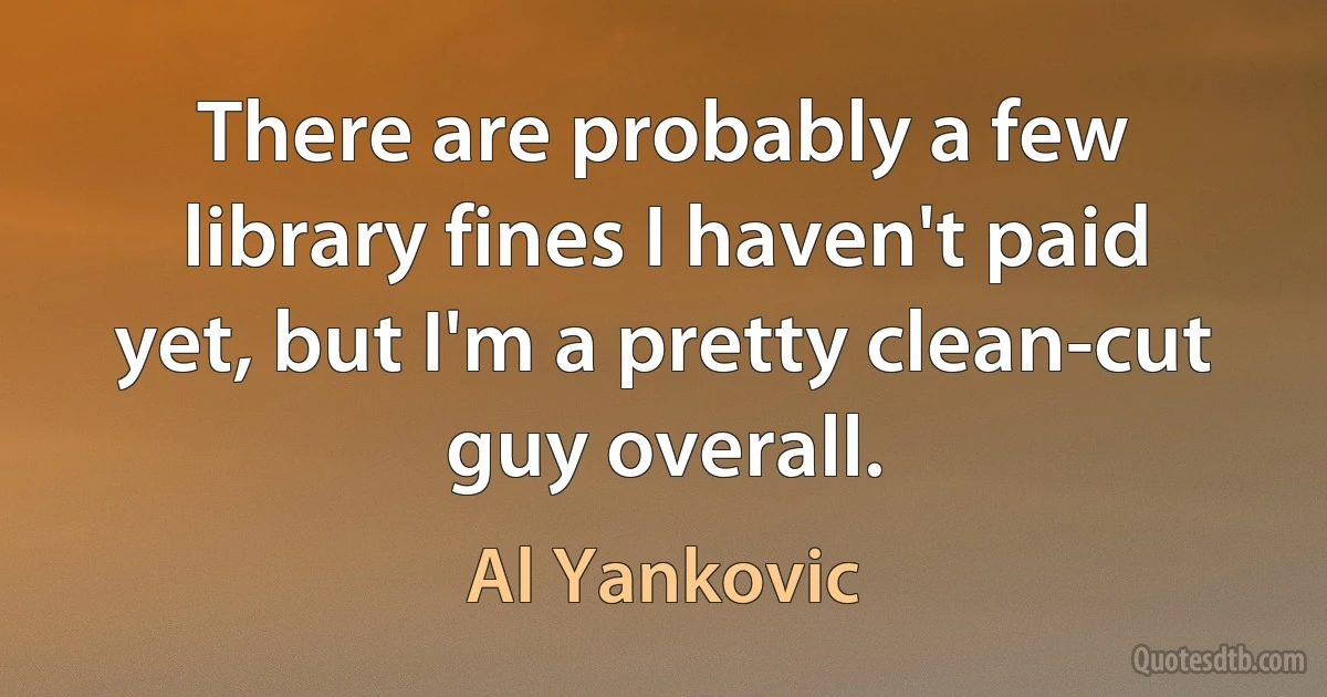 There are probably a few library fines I haven't paid yet, but I'm a pretty clean-cut guy overall. (Al Yankovic)