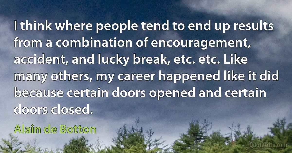 I think where people tend to end up results from a combination of encouragement, accident, and lucky break, etc. etc. Like many others, my career happened like it did because certain doors opened and certain doors closed. (Alain de Botton)