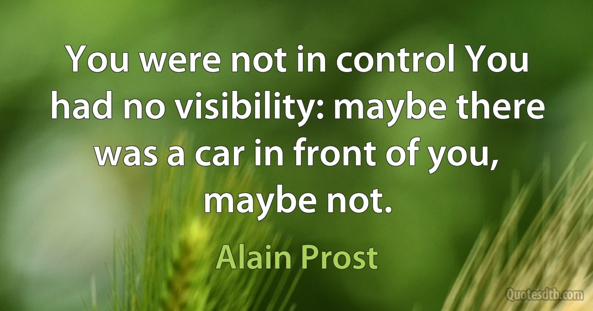 You were not in control You had no visibility: maybe there was a car in front of you, maybe not. (Alain Prost)