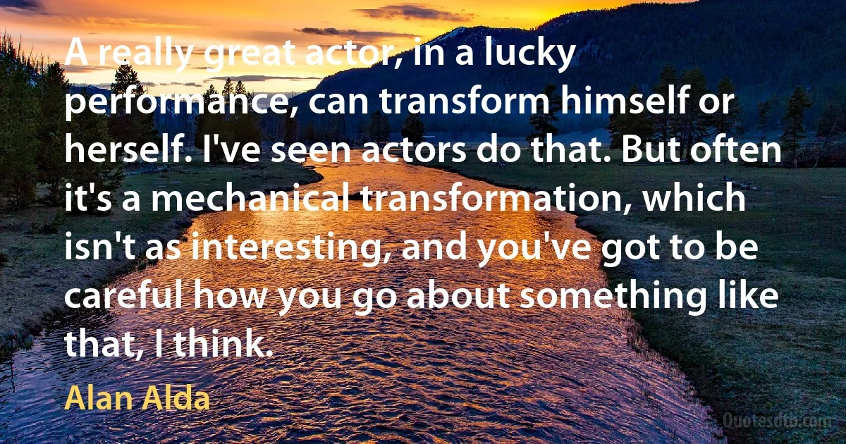 A really great actor, in a lucky performance, can transform himself or herself. I've seen actors do that. But often it's a mechanical transformation, which isn't as interesting, and you've got to be careful how you go about something like that, I think. (Alan Alda)