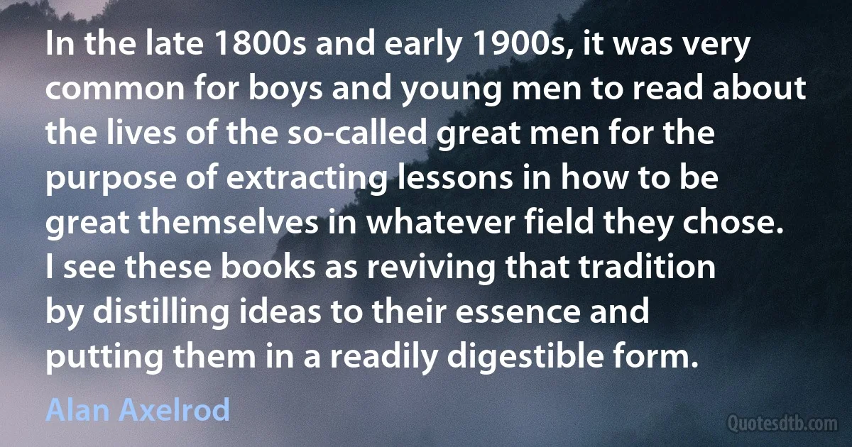 In the late 1800s and early 1900s, it was very common for boys and young men to read about the lives of the so-called great men for the purpose of extracting lessons in how to be great themselves in whatever field they chose. I see these books as reviving that tradition by distilling ideas to their essence and putting them in a readily digestible form. (Alan Axelrod)