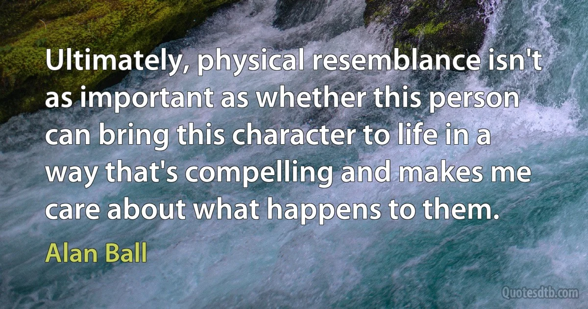 Ultimately, physical resemblance isn't as important as whether this person can bring this character to life in a way that's compelling and makes me care about what happens to them. (Alan Ball)