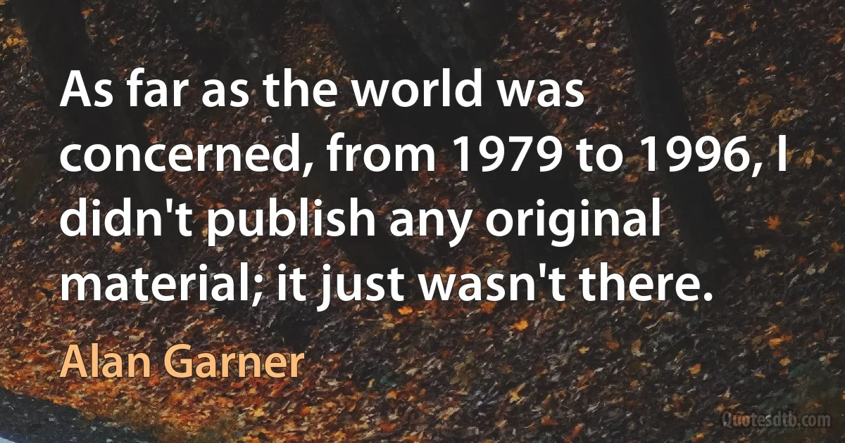 As far as the world was concerned, from 1979 to 1996, I didn't publish any original material; it just wasn't there. (Alan Garner)