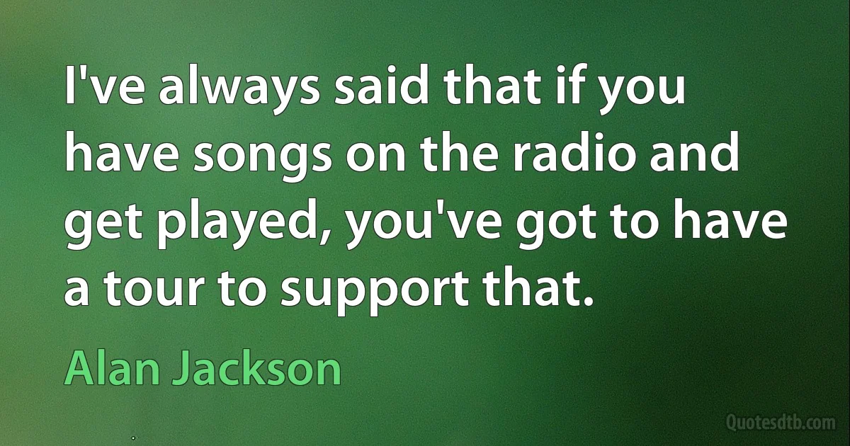 I've always said that if you have songs on the radio and get played, you've got to have a tour to support that. (Alan Jackson)