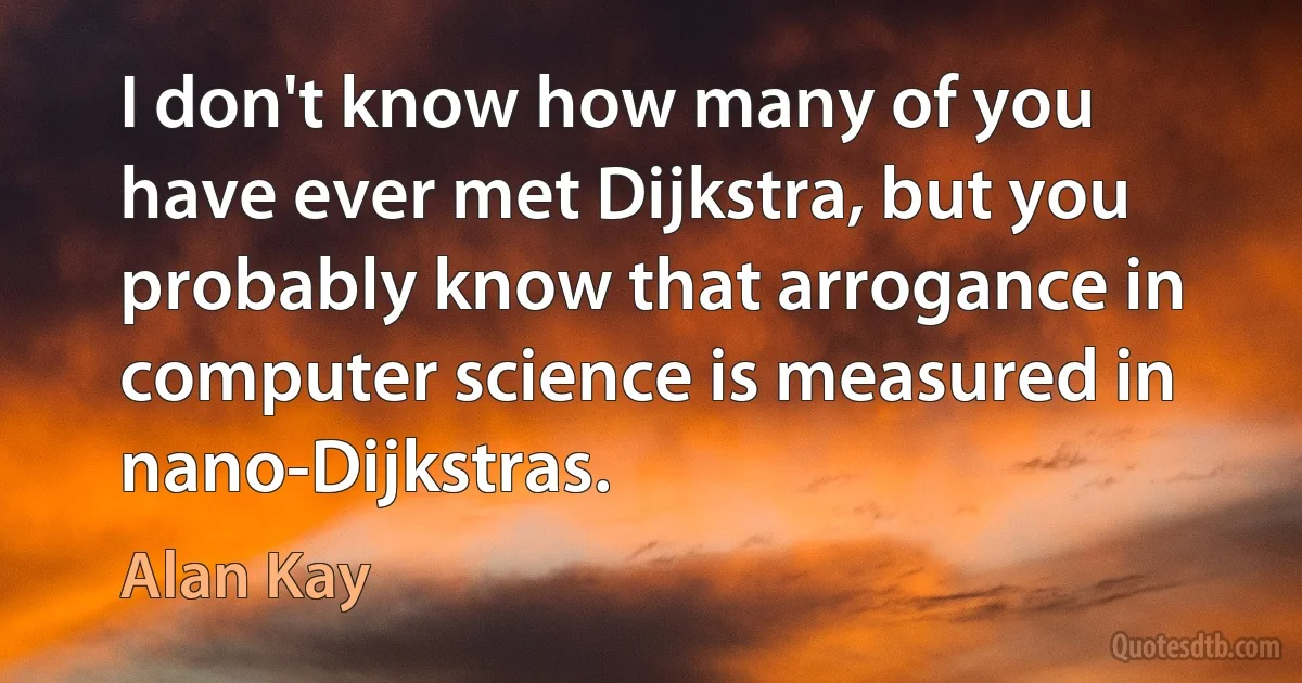 I don't know how many of you have ever met Dijkstra, but you probably know that arrogance in computer science is measured in nano-Dijkstras. (Alan Kay)