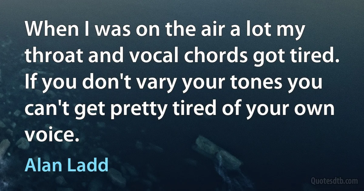 When I was on the air a lot my throat and vocal chords got tired. If you don't vary your tones you can't get pretty tired of your own voice. (Alan Ladd)