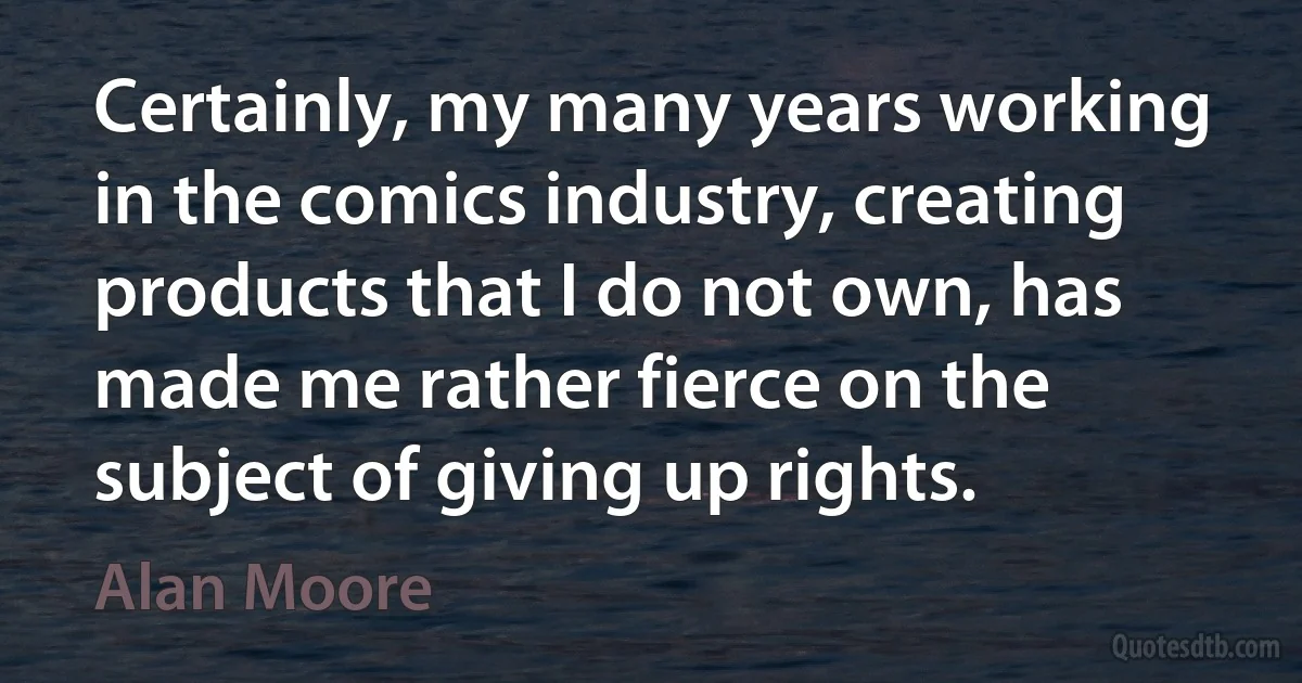 Certainly, my many years working in the comics industry, creating products that I do not own, has made me rather fierce on the subject of giving up rights. (Alan Moore)