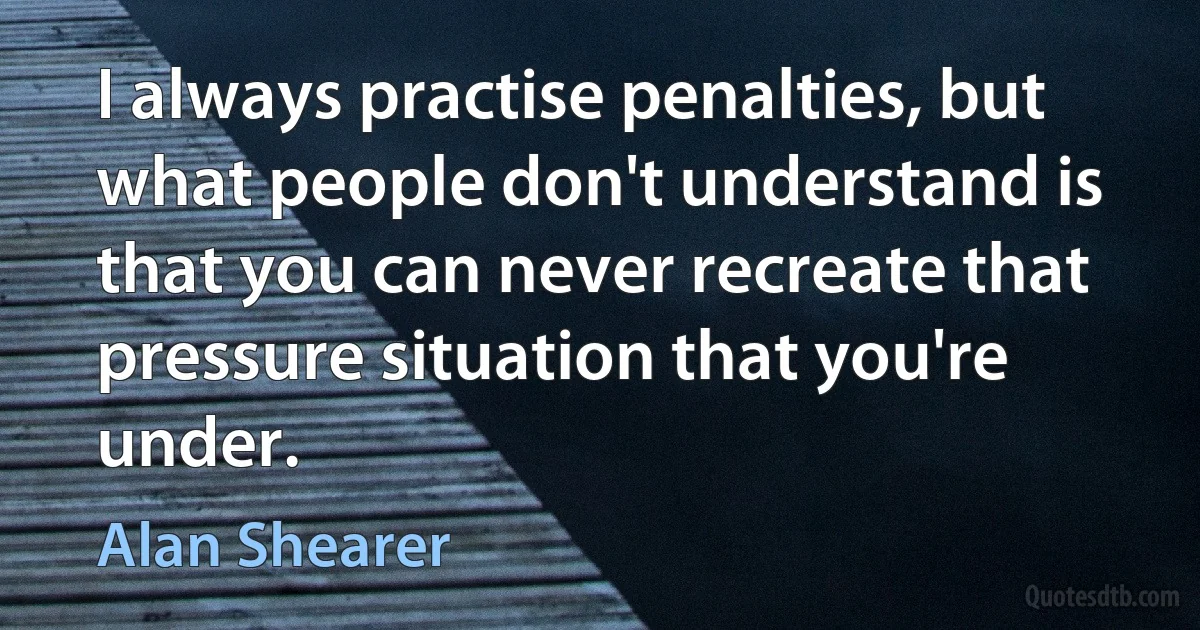 I always practise penalties, but what people don't understand is that you can never recreate that pressure situation that you're under. (Alan Shearer)