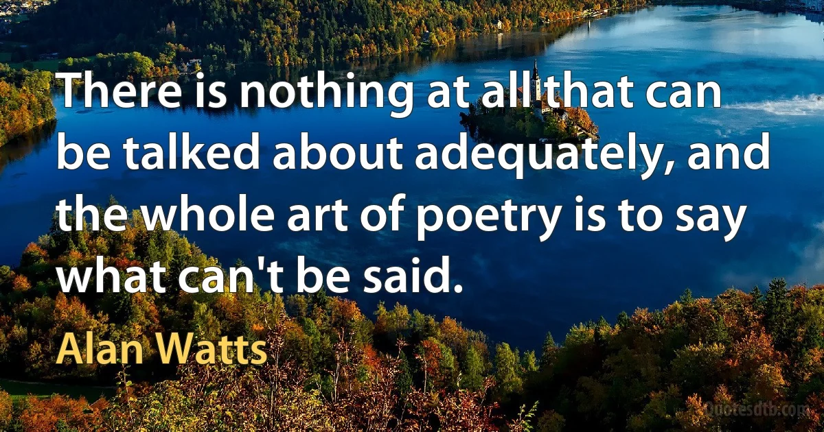 There is nothing at all that can be talked about adequately, and the whole art of poetry is to say what can't be said. (Alan Watts)