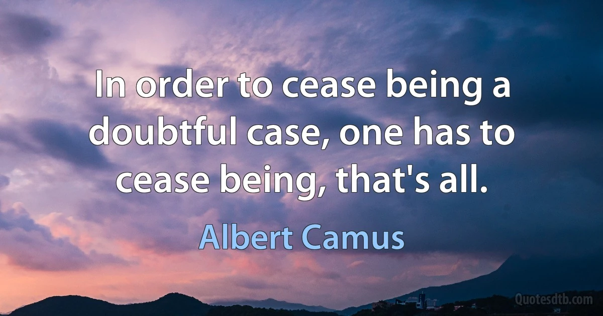 In order to cease being a doubtful case, one has to cease being, that's all. (Albert Camus)