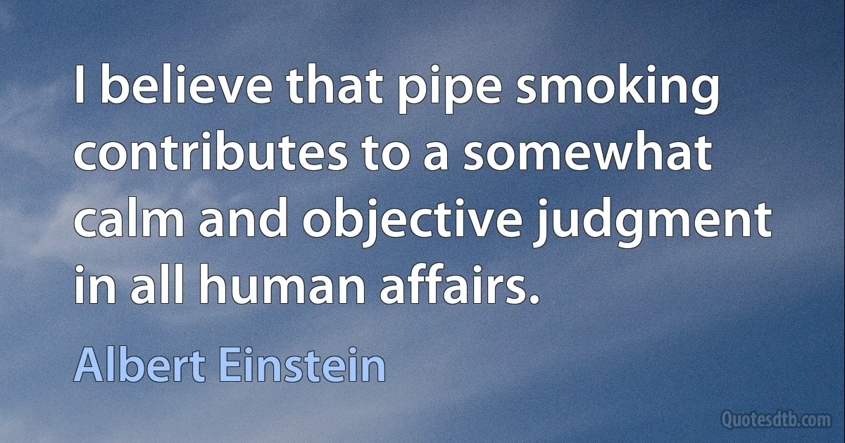 I believe that pipe smoking contributes to a somewhat calm and objective judgment in all human affairs. (Albert Einstein)