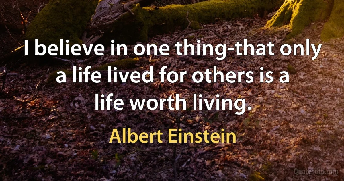 I believe in one thing-that only a life lived for others is a life worth living. (Albert Einstein)