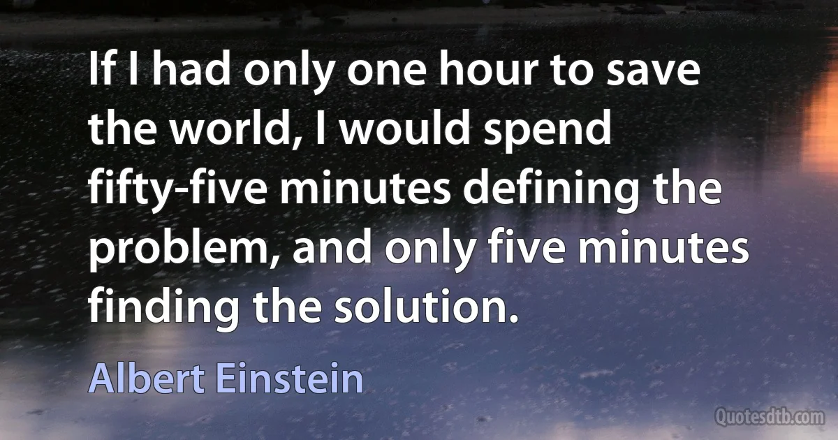 If I had only one hour to save the world, I would spend fifty-five minutes defining the problem, and only five minutes finding the solution. (Albert Einstein)