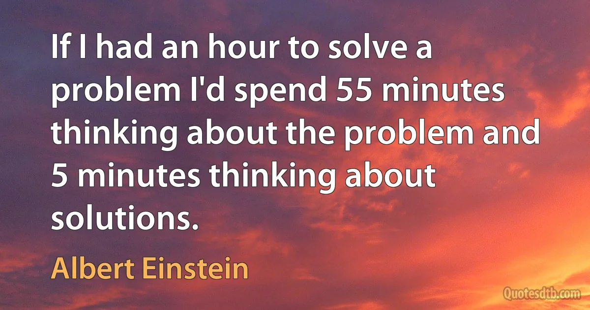 If I had an hour to solve a problem I'd spend 55 minutes thinking about the problem and 5 minutes thinking about solutions. (Albert Einstein)