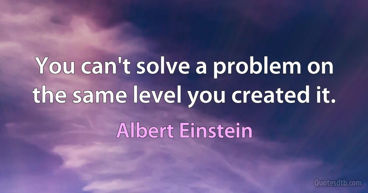 You can't solve a problem on the same level you created it. (Albert Einstein)