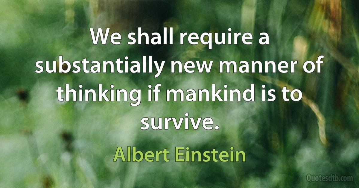 We shall require a substantially new manner of thinking if mankind is to survive. (Albert Einstein)