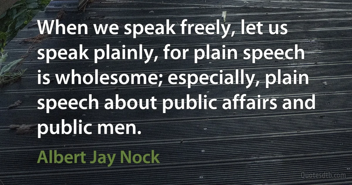 When we speak freely, let us speak plainly, for plain speech is wholesome; especially, plain speech about public affairs and public men. (Albert Jay Nock)