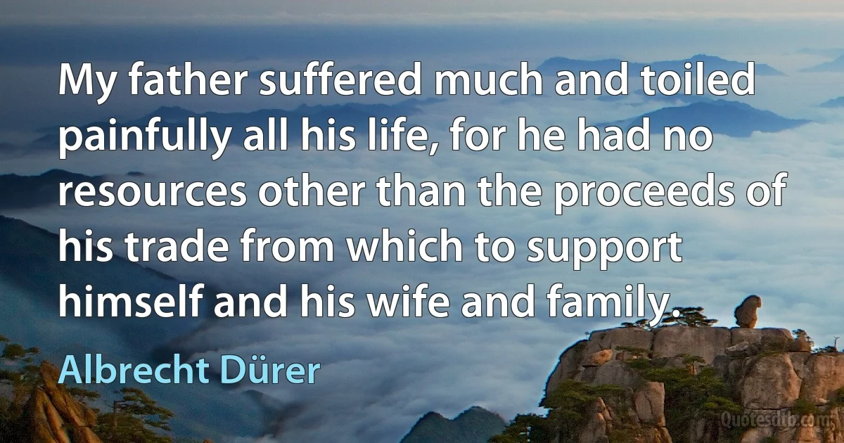 My father suffered much and toiled painfully all his life, for he had no resources other than the proceeds of his trade from which to support himself and his wife and family. (Albrecht Dürer)