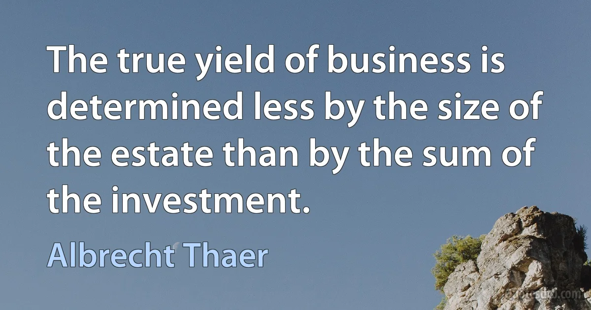 The true yield of business is determined less by the size of the estate than by the sum of the investment. (Albrecht Thaer)