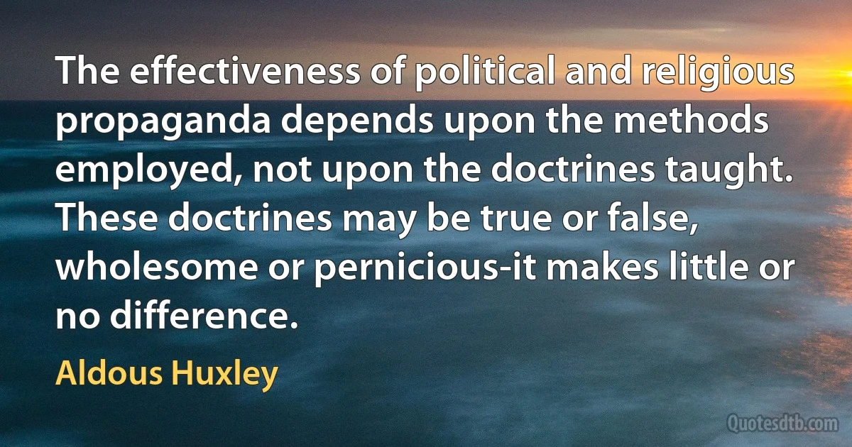 The effectiveness of political and religious propaganda depends upon the methods employed, not upon the doctrines taught. These doctrines may be true or false, wholesome or pernicious-it makes little or no difference. (Aldous Huxley)