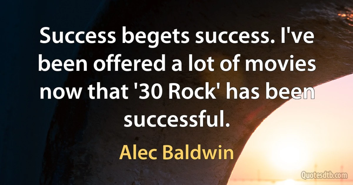 Success begets success. I've been offered a lot of movies now that '30 Rock' has been successful. (Alec Baldwin)