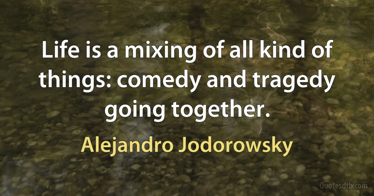 Life is a mixing of all kind of things: comedy and tragedy going together. (Alejandro Jodorowsky)