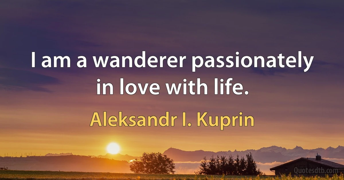 I am a wanderer passionately in love with life. (Aleksandr I. Kuprin)