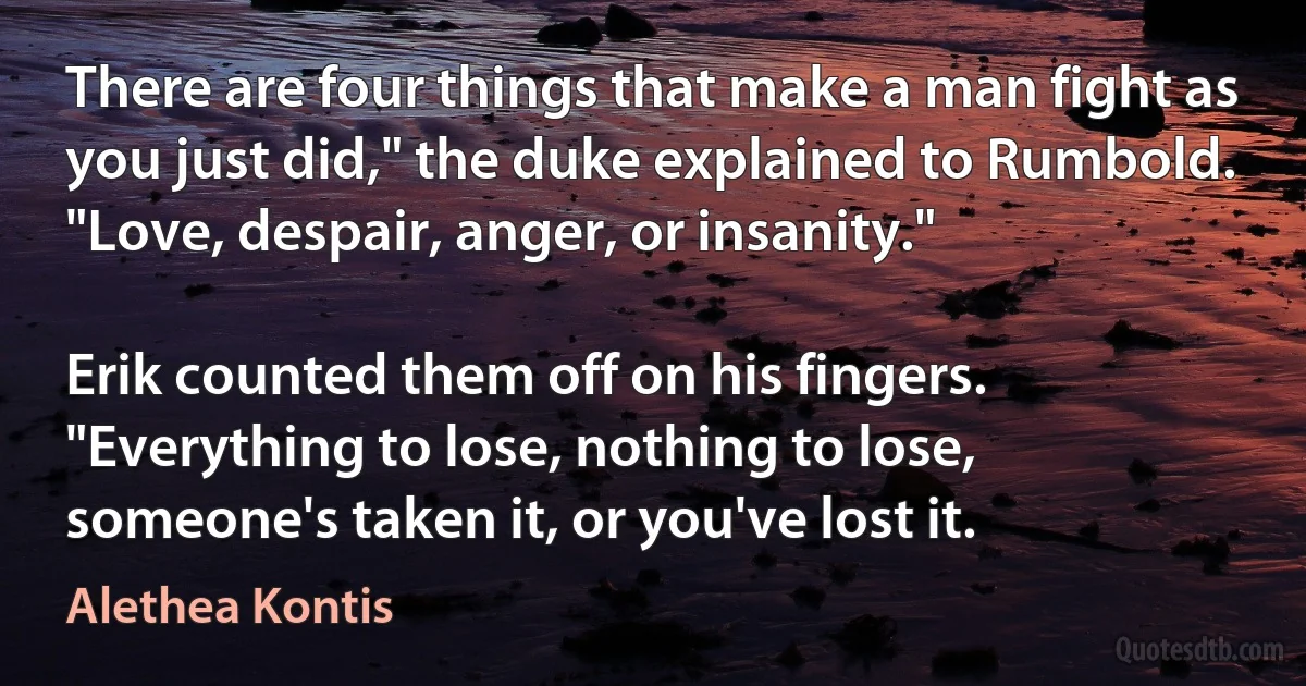 There are four things that make a man fight as you just did," the duke explained to Rumbold. "Love, despair, anger, or insanity."

Erik counted them off on his fingers. "Everything to lose, nothing to lose, someone's taken it, or you've lost it. (Alethea Kontis)