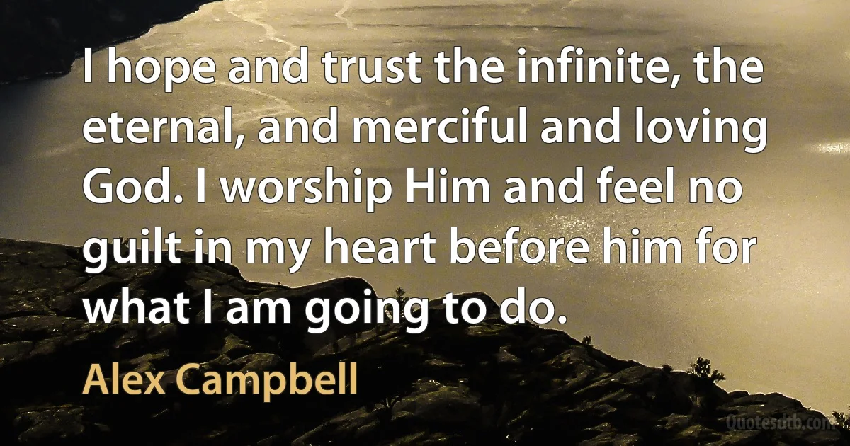 I hope and trust the infinite, the eternal, and merciful and loving God. I worship Him and feel no guilt in my heart before him for what I am going to do. (Alex Campbell)