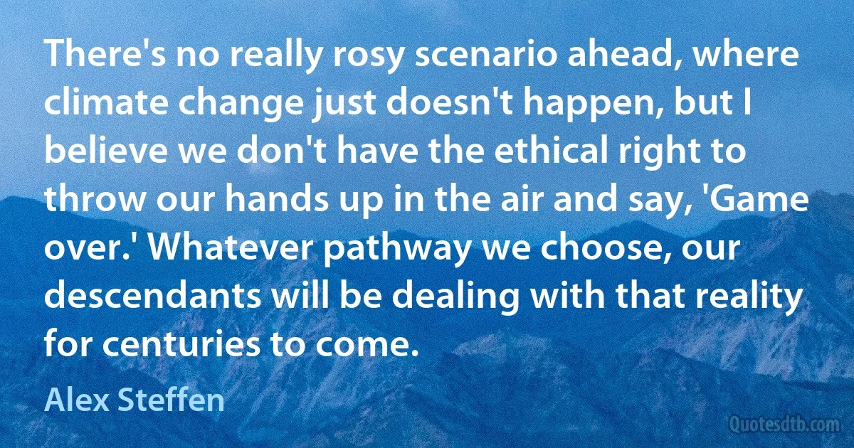 There's no really rosy scenario ahead, where climate change just doesn't happen, but I believe we don't have the ethical right to throw our hands up in the air and say, 'Game over.' Whatever pathway we choose, our descendants will be dealing with that reality for centuries to come. (Alex Steffen)