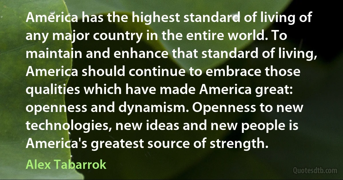 America has the highest standard of living of any major country in the entire world. To maintain and enhance that standard of living, America should continue to embrace those qualities which have made America great: openness and dynamism. Openness to new technologies, new ideas and new people is America's greatest source of strength. (Alex Tabarrok)