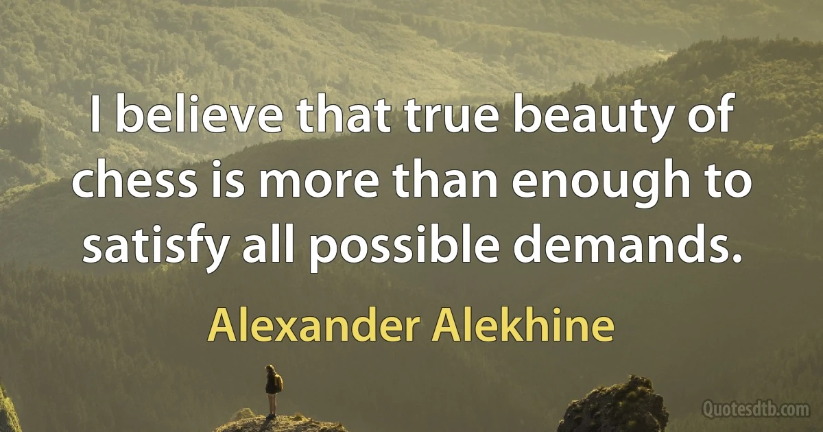 I believe that true beauty of chess is more than enough to satisfy all possible demands. (Alexander Alekhine)