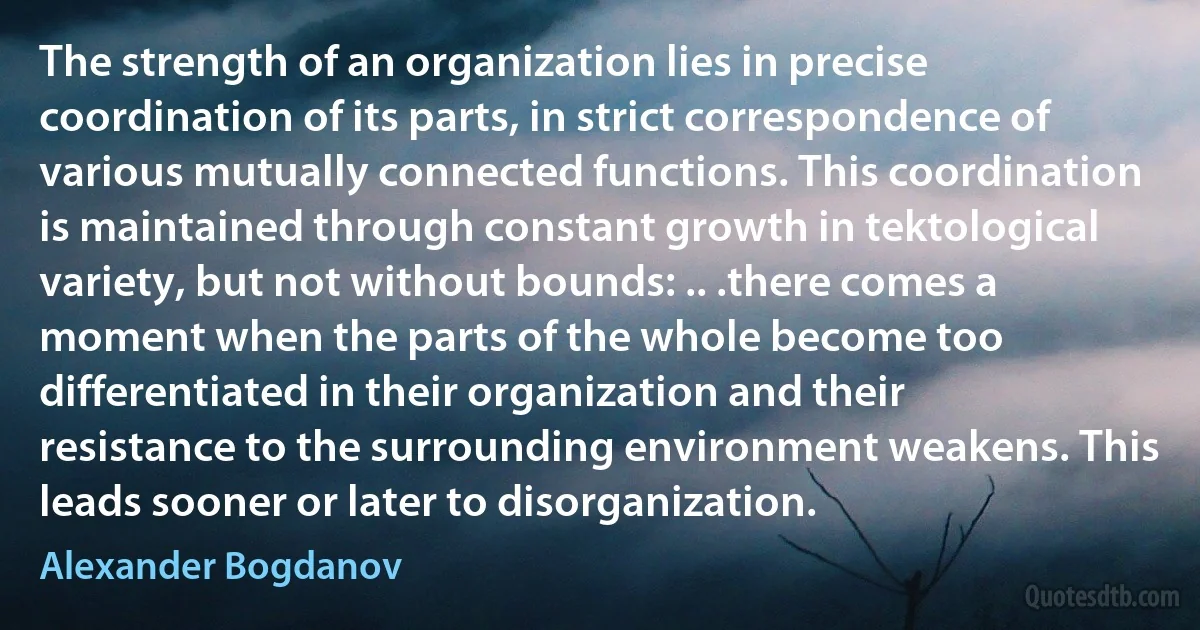 The strength of an organization lies in precise coordination of its parts, in strict correspondence of various mutually connected functions. This coordination is maintained through constant growth in tektological variety, but not without bounds: .. .there comes a moment when the parts of the whole become too differentiated in their organization and their resistance to the surrounding environment weakens. This leads sooner or later to disorganization. (Alexander Bogdanov)