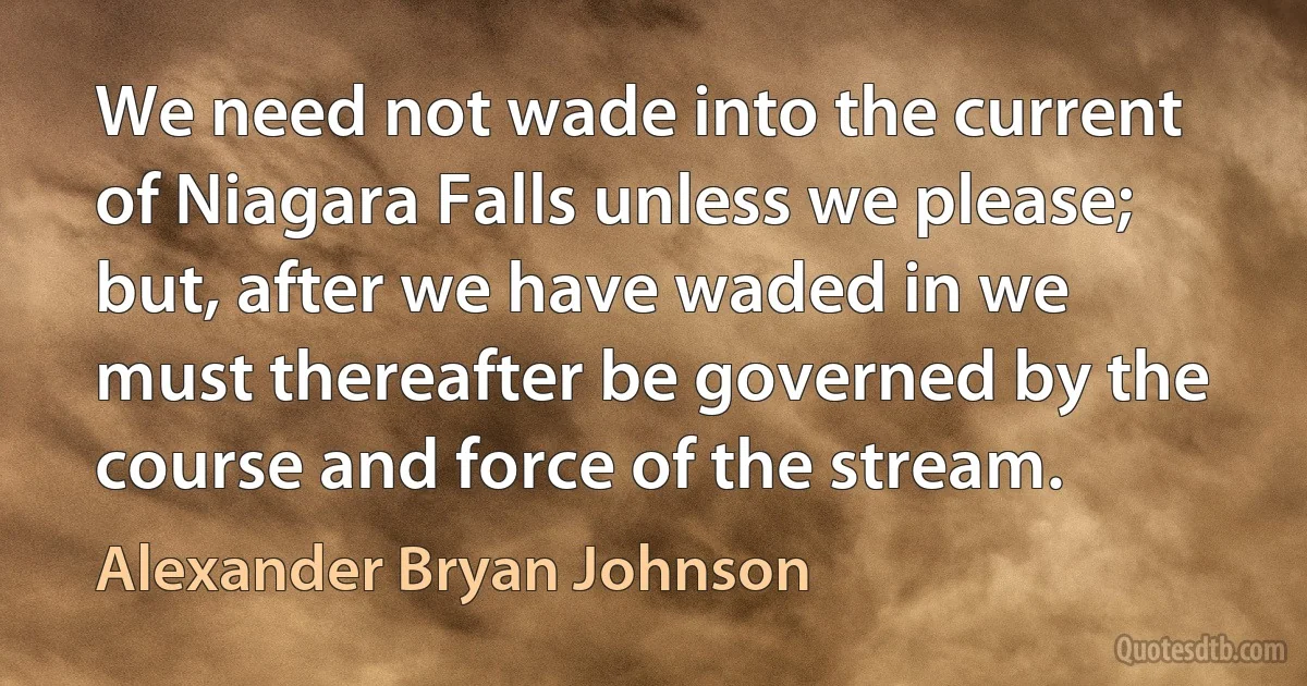 We need not wade into the current of Niagara Falls unless we please; but, after we have waded in we must thereafter be governed by the course and force of the stream. (Alexander Bryan Johnson)