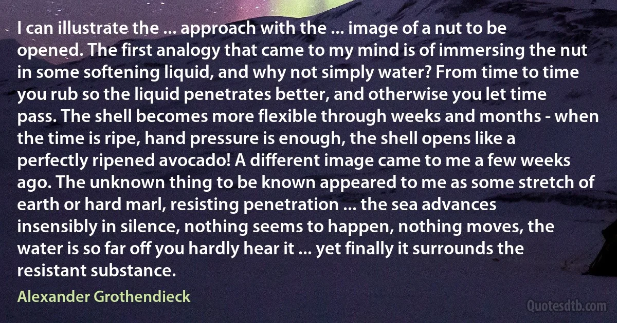 I can illustrate the ... approach with the ... image of a nut to be opened. The first analogy that came to my mind is of immersing the nut in some softening liquid, and why not simply water? From time to time you rub so the liquid penetrates better, and otherwise you let time pass. The shell becomes more flexible through weeks and months - when the time is ripe, hand pressure is enough, the shell opens like a perfectly ripened avocado! A different image came to me a few weeks ago. The unknown thing to be known appeared to me as some stretch of earth or hard marl, resisting penetration ... the sea advances insensibly in silence, nothing seems to happen, nothing moves, the water is so far off you hardly hear it ... yet finally it surrounds the resistant substance. (Alexander Grothendieck)