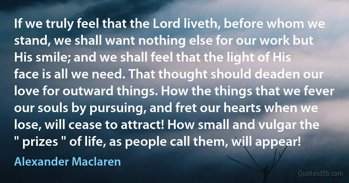 If we truly feel that the Lord liveth, before whom we stand, we shall want nothing else for our work but His smile; and we shall feel that the light of His face is all we need. That thought should deaden our love for outward things. How the things that we fever our souls by pursuing, and fret our hearts when we lose, will cease to attract! How small and vulgar the " prizes " of life, as people call them, will appear! (Alexander Maclaren)